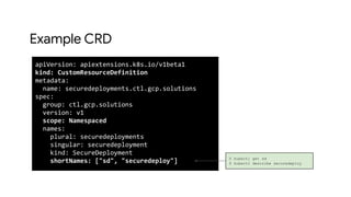 Example CRD
apiVersion: apiextensions.k8s.io/v1beta1
kind: CustomResourceDefinition
metadata:
name: securedeployments.ctl.gcp.solutions
spec:
group: ctl.gcp.solutions
version: v1
scope: Namespaced
names:
plural: securedeployments
singular: securedeployment
kind: SecureDeployment
shortNames: ["sd", "securedeploy"] $ kubectl get sd
$ kubectl describe securedeploy
 