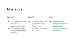 Operators
When?
● You want to own the
lifecycle of a
package of objects
● You want to model
and control external
services
What?
● A design pattern for
custom resources
● Implements
complex controllers
for CRDs
How?
● Operator-SDK:
https://github.com/operator-fra
mework/operator-sdk
● Kubebuilder:
https://github.com/kubernetes-
sigs/kubebuilder
 