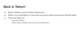 ● Tekton defines some Custom Resources
● Tekton runs controllers to reconcile resource status toward the desired state
● That's all Tekton is:
○ Open API (CRDs)
○ Kubernetes controllers that know how to handle them
Back to Tekton!
 