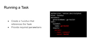 Running a Task
● Create a TaskRun that
references the Task
● Provide required parameters
apiVersion: tekton.dev/v1alpha1
kind: TaskRun
metadata:
generateName: go-build-
spec:
taskRef:
name: go-build
inputs:
params:
- name: command
value: build
 