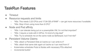 ● Timeout
● Resource requests and limits
○ "K8s: This needs 3.25 CPUs and 17.84 GB of RAM" -- can get more resources if available
○ "K8s: Stop it from using more than 8 CPU"
● Node and Pod affinity
○ "K8s: I can tolerate being put on a preemptible VM; I'm not that important"
○ "K8s: I require a node with 4 GPUs; I'm kind of a big deal"
○ "K8s: Try to schedule me on the same node as $otherpod, but if not nbd"
● Persistent Volume Claims
○ "K8s: attach a Persistent Disk at /cache so I can write to it"
○ "K8s: attach that same disk again at /cache so I can read from it"
○ Kubernetes schedules Pods to Nodes with necessary PDs attached
○ Incremental builds!
TaskRun Features
 