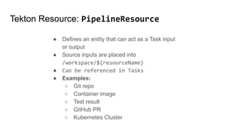 Tekton Resource: PipelineResource
● Defines an entity that can act as a Task input
or output
● Source inputs are placed into
/workspace/${resourceName}
● Can be referenced in Tasks
● Examples:
○ Git repo
○ Container image
○ Test result
○ GitHub PR
○ Kubernetes Cluster
 