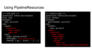 Using PipelineResources
=== taskrun.yaml ===
apiVersion: tekton.dev/v1alpha1
kind: TaskRun
metadata:
generateName: go-build-
spec:
taskRef:
name: go-build
inputs:
resources:
- name: source
resourceSpec:
type: git
params:
- name: url
value: https://github.com/my/repo
=== task.yaml ===
apiVersion: tekton.dev/v1alpha1
kind: Task
metadata:
name: go-build
spec:
inputs:
resources:
- name: source
type: git
steps:
- image: golang:stretch
workingdir: /workspace/source
command: ['go', 'build', './...']
 