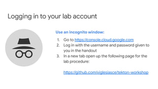 Logging in to your lab account
Use an incognito window:
1. Go to https://console.cloud.google.com
2. Log in with the username and password given to
you in the handout
3. In a new tab open up the following page for the
lab procedure:
https://github.com/viglesiasce/tekton-workshop
 