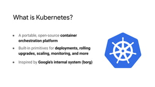 ● A portable, open-source container
orchestration platform
● Built-in primitives for deployments, rolling
upgrades, scaling, monitoring, and more
● Inspired by Google’s internal system (borg)
What is Kubernetes?
 