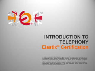 INTRODUCTION TO
        TELEPHONY
Elastix® Certification
© 2012, PALOSANTO SOLUTIONS All rights reserved. This documentation is confidential and
its intellectual property belongs to PaloSanto Solutions. Any unauthorized use, reproduction,
preparation of derivative works, performance, or display of this document, or software
represented by this document, without the express written permission of PaloSanto Solutions is
strictly prohibited. PaloSanto Solutions, Elastix and Elastix logo design, trademarks and/or
service marks belongs to Megatelcon S.A. all other trademarks, service marks, and trade
names are owned by their respective companies.
 