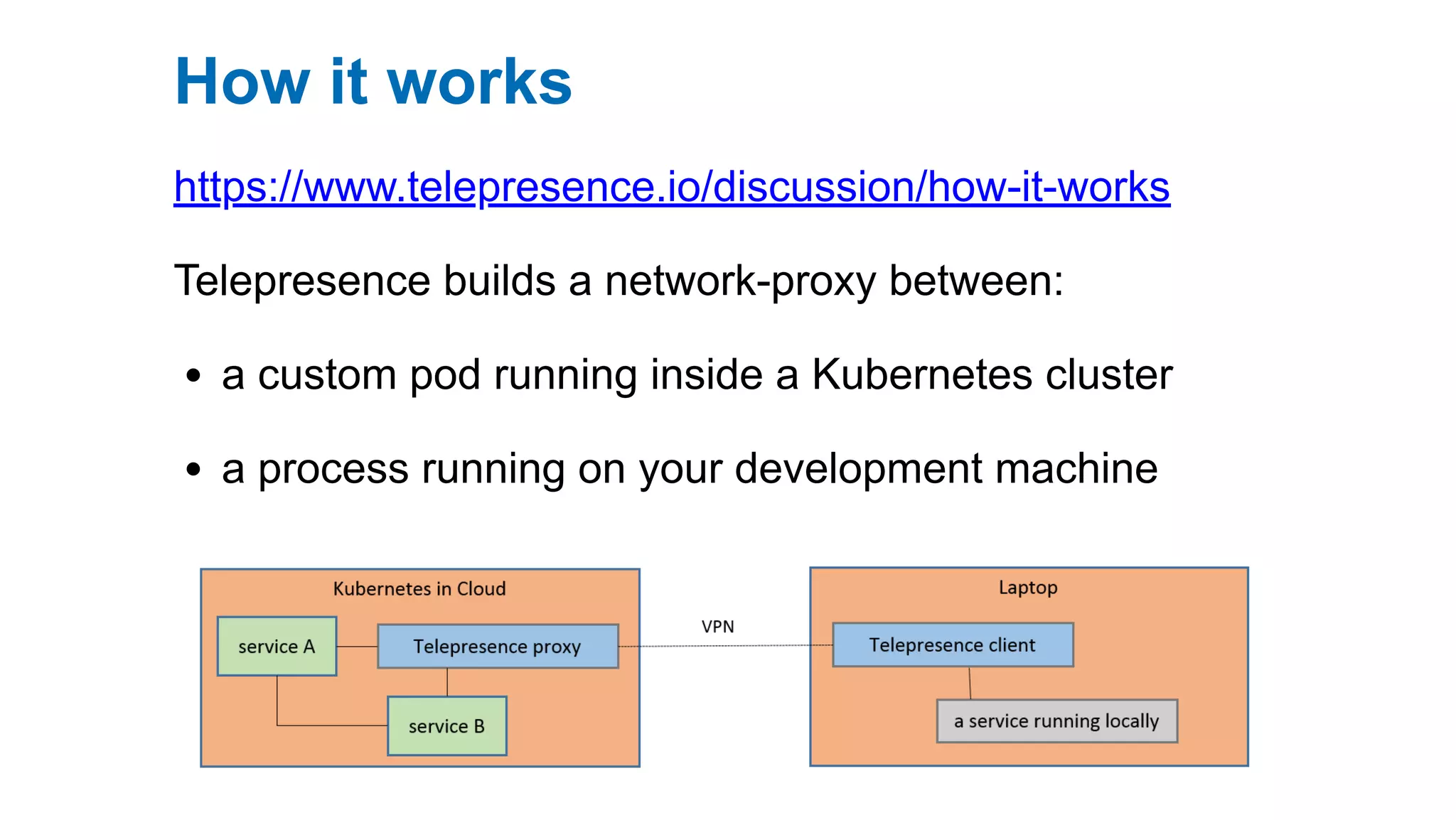 How it works
https://www.telepresence.io/discussion/how-it-works
Telepresence builds a network-proxy between:
a custom pod running inside a Kubernetes cluster
a process running on your development machine
 
