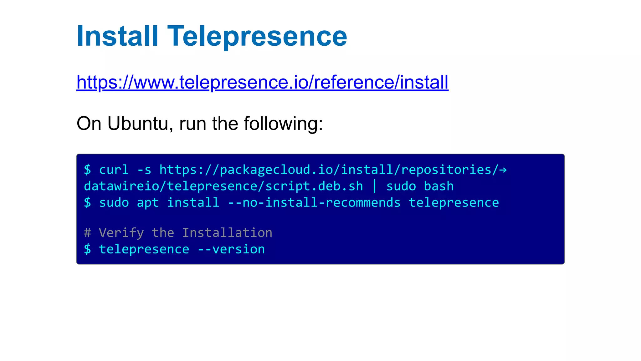 Install Telepresence
https://www.telepresence.io/reference/install
On Ubuntu, run the following:
$ curl -s https://packagecloud.io/install/repositories/→
datawireio/telepresence/script.deb.sh | sudo bash
$ sudo apt install --no-install-recommends telepresence
# Verify the Installation
$ telepresence --version
 