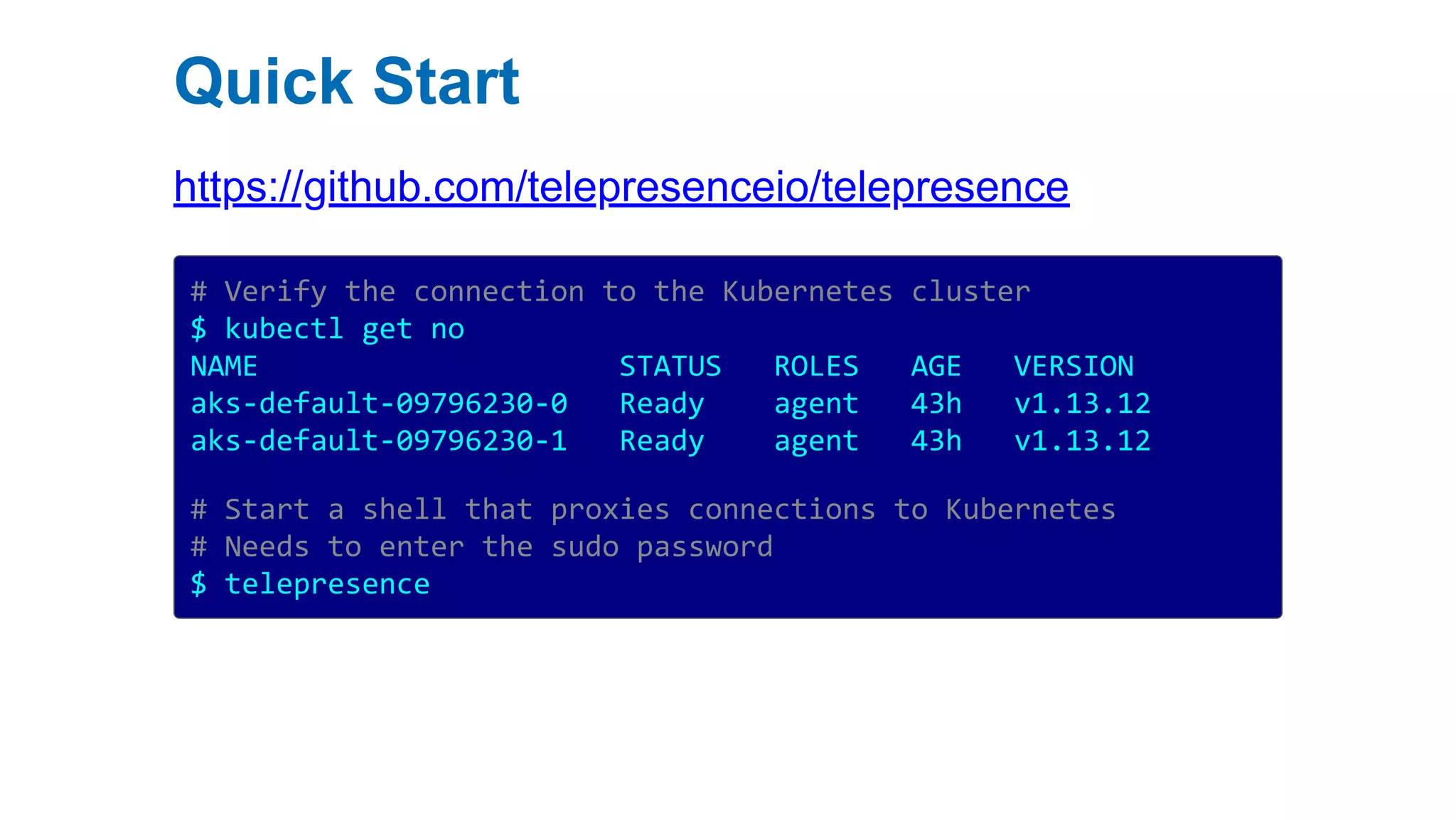 Quick Start
https://github.com/telepresenceio/telepresence
# Verify the connection to the Kubernetes cluster
$ kubectl get no
NAME STATUS ROLES AGE VERSION
aks-default-09796230-0 Ready agent 43h v1.13.12
aks-default-09796230-1 Ready agent 43h v1.13.12
# Start a shell that proxies connections to Kubernetes
# Needs to enter the sudo password
$ telepresence
 