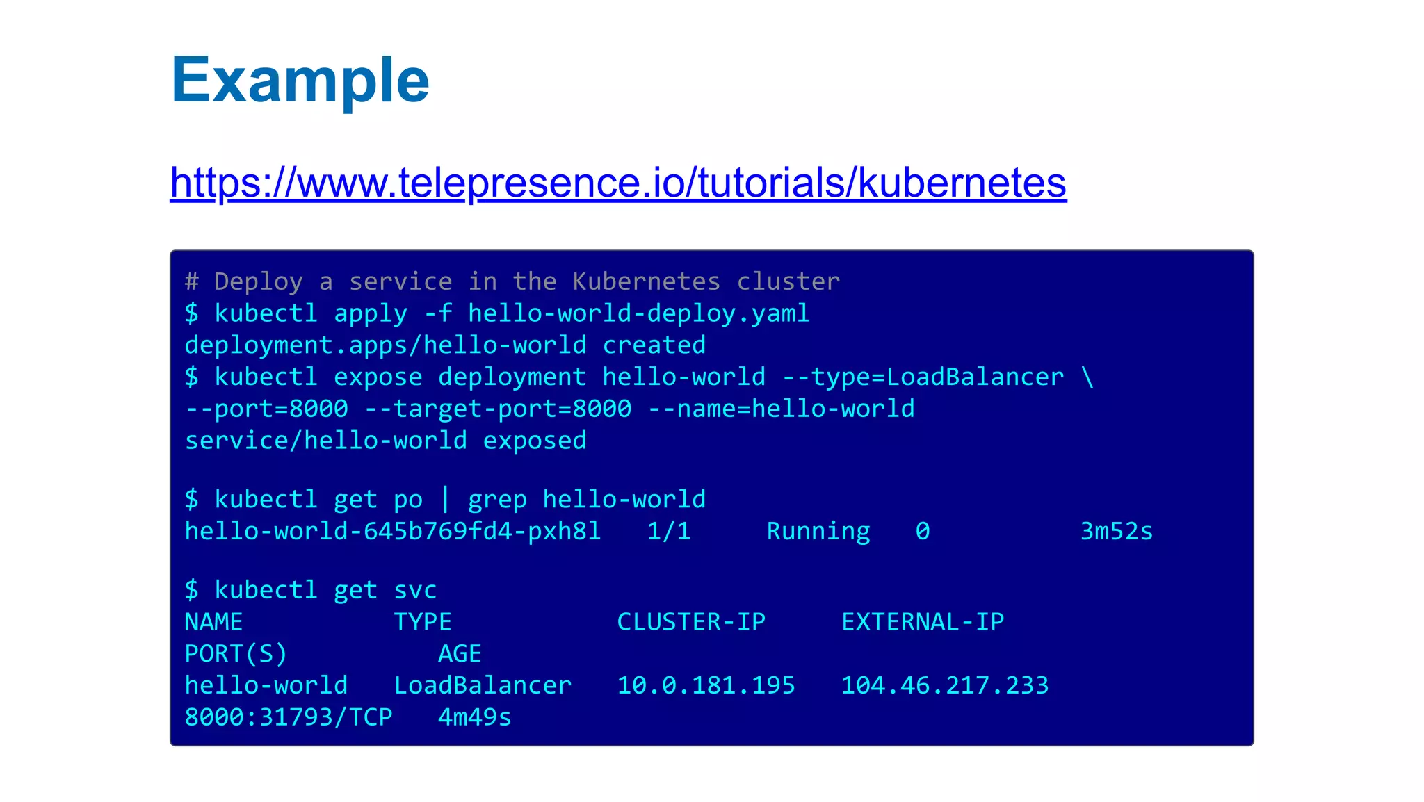 Example
https://www.telepresence.io/tutorials/kubernetes
# Deploy a service in the Kubernetes cluster
$ kubectl apply -f hello-world-deploy.yaml
deployment.apps/hello-world created
$ kubectl expose deployment hello-world --type=LoadBalancer 
--port=8000 --target-port=8000 --name=hello-world
service/hello-world exposed
$ kubectl get po | grep hello-world
hello-world-645b769fd4-pxh8l 1/1 Running 0 3m52s
$ kubectl get svc
NAME TYPE CLUSTER-IP EXTERNAL-IP
PORT(S) AGE
hello-world LoadBalancer 10.0.181.195 104.46.217.233
8000:31793/TCP 4m49s
 