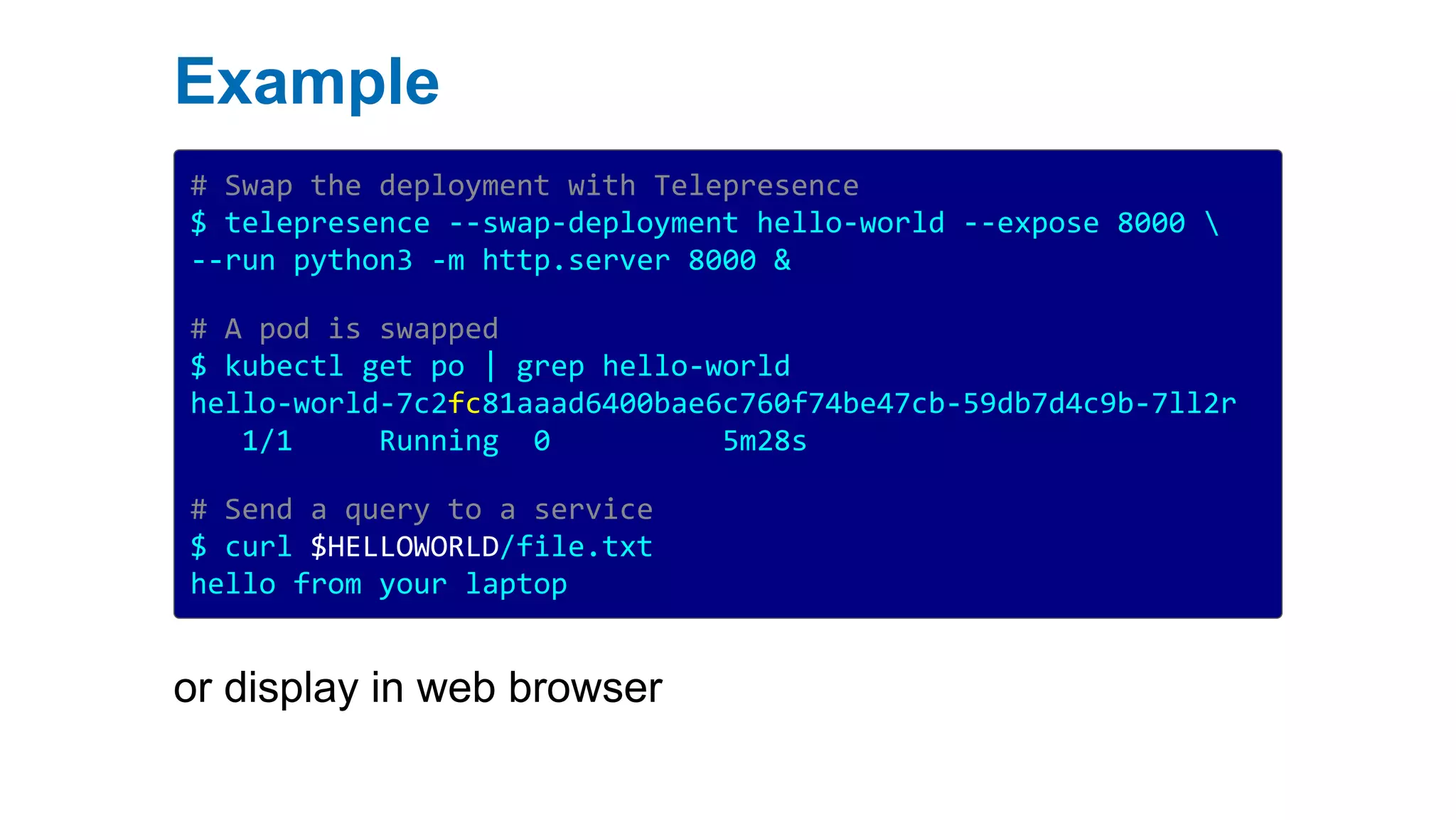 Example
# Swap the deployment with Telepresence
$ telepresence --swap-deployment hello-world --expose 8000 
--run python3 -m http.server 8000 &
# A pod is swapped
$ kubectl get po | grep hello-world
hello-world-7c2fc81aaad6400bae6c760f74be47cb-59db7d4c9b-7ll2r
1/1 Running 0 5m28s
# Send a query to a service
$ curl $HELLOWORLD/file.txt
hello from your laptop
or display in web browser
 