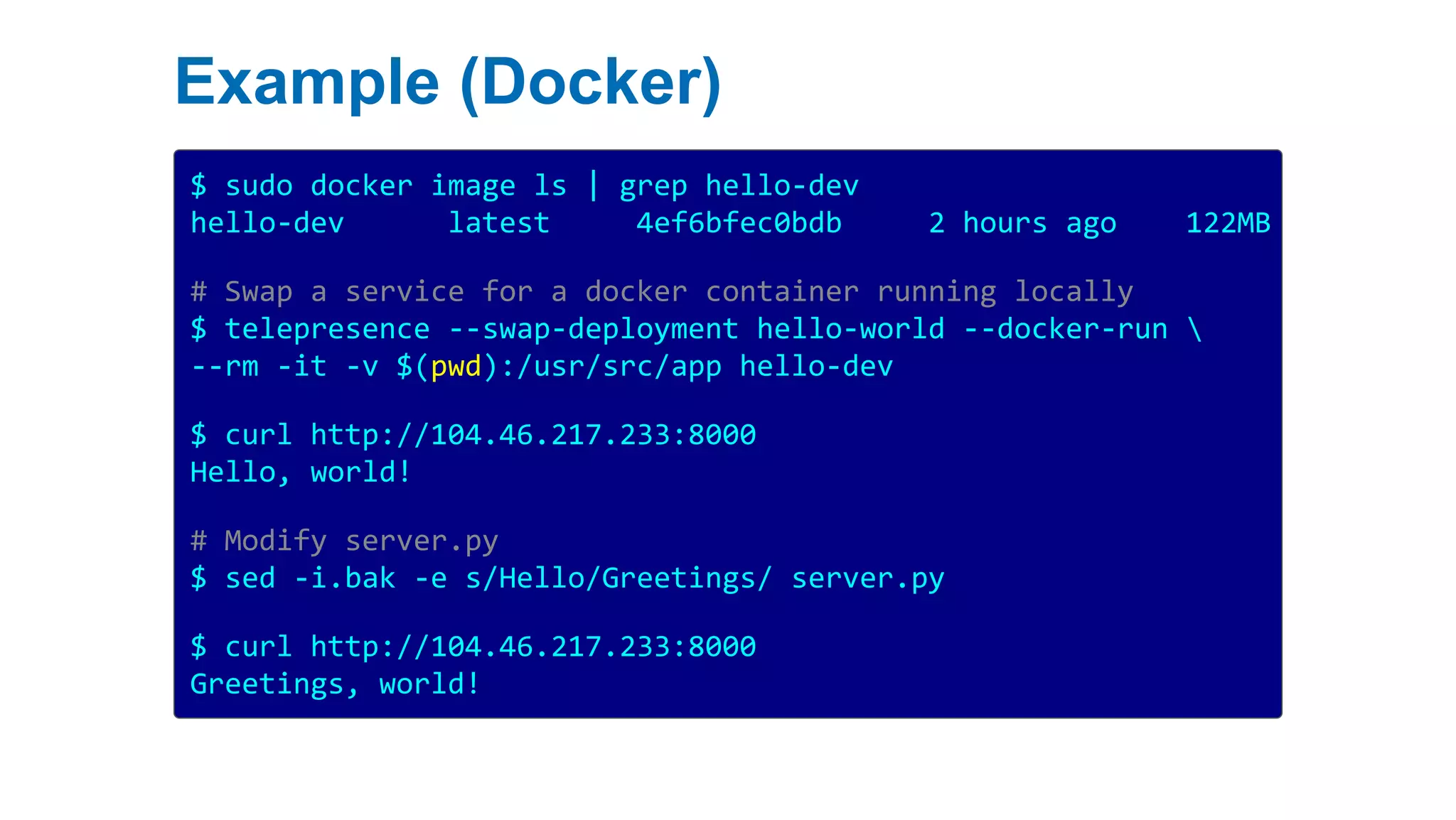 Example (Docker)
$ sudo docker image ls | grep hello-dev
hello-dev latest 4ef6bfec0bdb 2 hours ago 122MB
# Swap a service for a docker container running locally
$ telepresence --swap-deployment hello-world --docker-run 
--rm -it -v $(pwd):/usr/src/app hello-dev
$ curl http://104.46.217.233:8000
Hello, world!
# Modify server.py
$ sed -i.bak -e s/Hello/Greetings/ server.py
$ curl http://104.46.217.233:8000
Greetings, world!
 