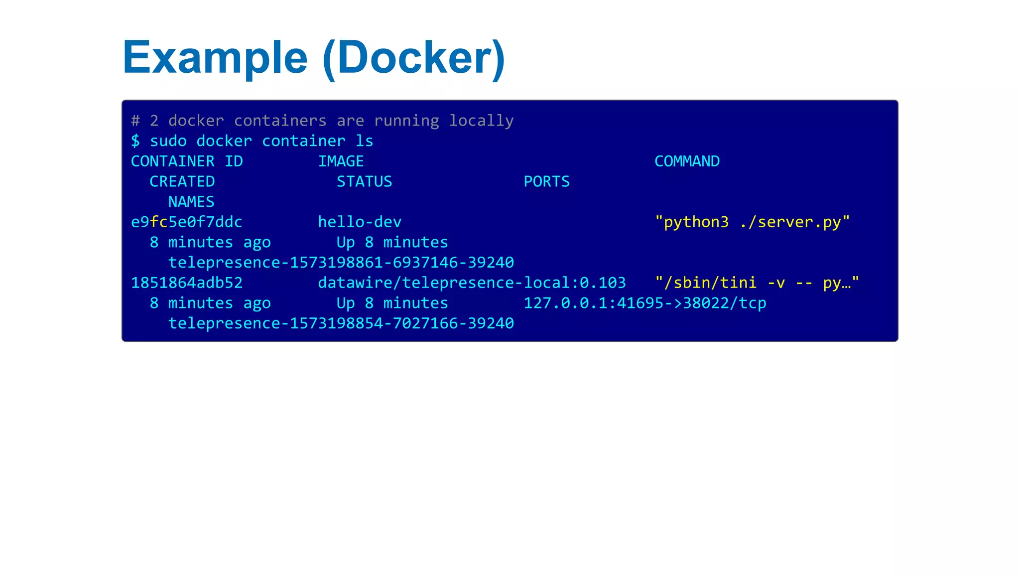 Example (Docker)
# 2 docker containers are running locally
$ sudo docker container ls
CONTAINER ID IMAGE COMMAND
CREATED STATUS PORTS
NAMES
e9fc5e0f7ddc hello-dev "python3 ./server.py"
8 minutes ago Up 8 minutes
telepresence-1573198861-6937146-39240
1851864adb52 datawire/telepresence-local:0.103 "/sbin/tini -v -- py…"
8 minutes ago Up 8 minutes 127.0.0.1:41695->38022/tcp
telepresence-1573198854-7027166-39240
 