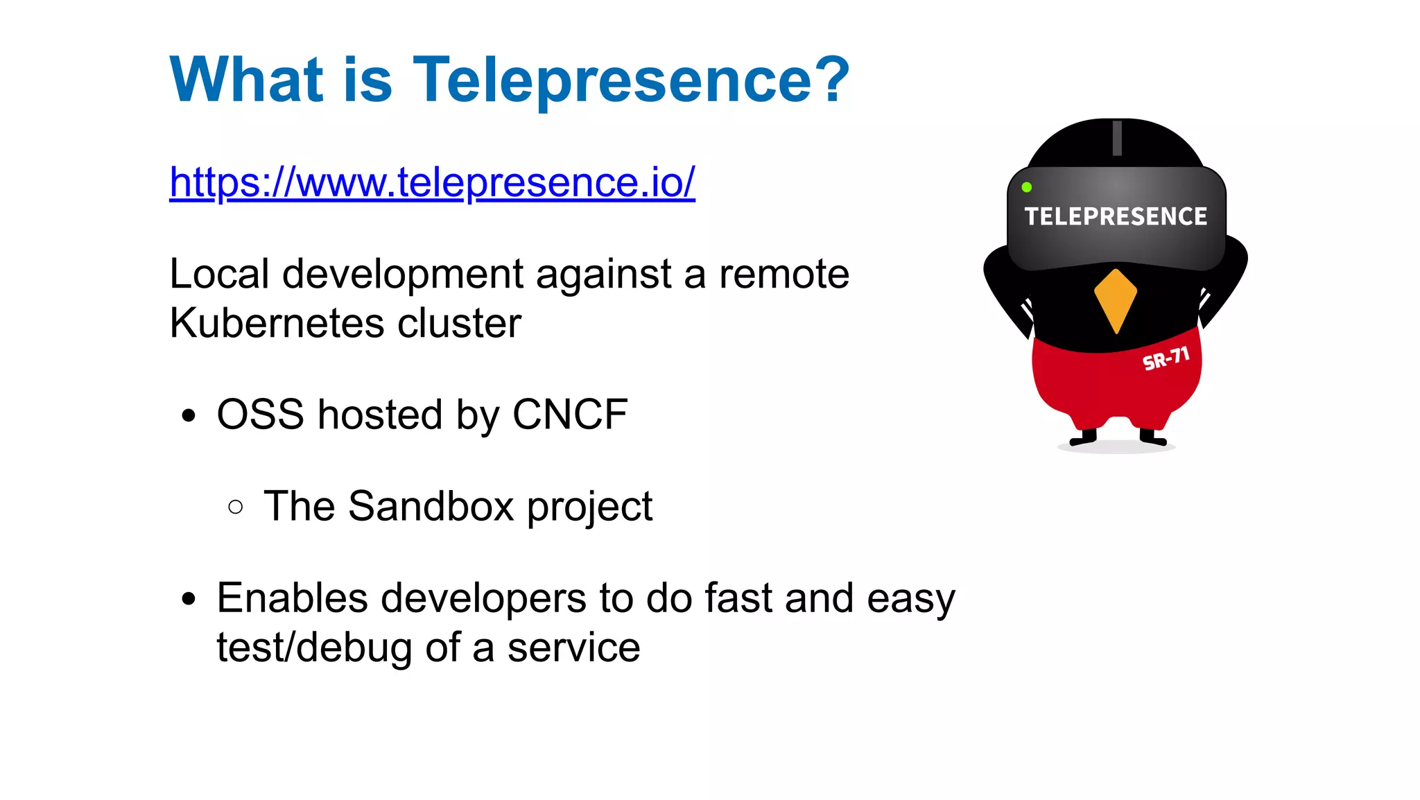 https://www.telepresence.io/
Local development against a remote
Kubernetes cluster
OSS hosted by CNCF
The Sandbox project
Enables developers to do fast and easy
test/debug of a service
What is Telepresence?
 