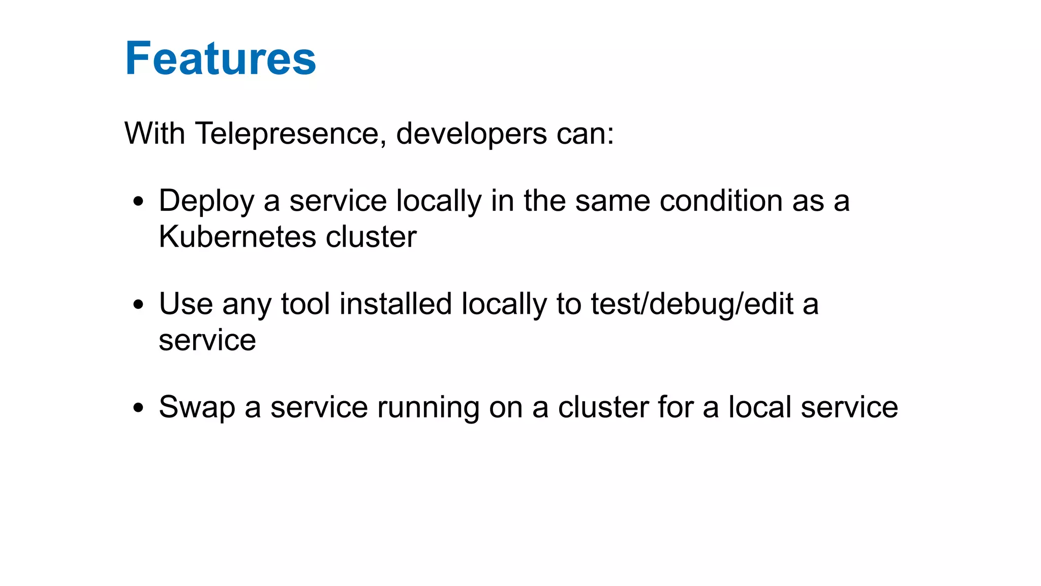 Features
With Telepresence, developers can:
Deploy a service locally in the same condition as a
Kubernetes cluster
Use any tool installed locally to test/debug/edit a
service
Swap a service running on a cluster for a local service
 