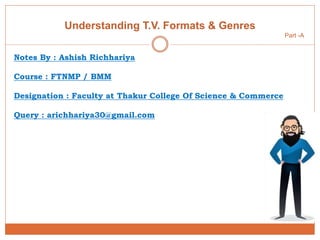 Understanding T.V. Formats & Genres
Part -A
Notes By : Ashish Richhariya
Course : FTNMP / BMM
Designation : Faculty at Thakur College Of Science & Commerce
Query : arichhariya30@gmail.com
 