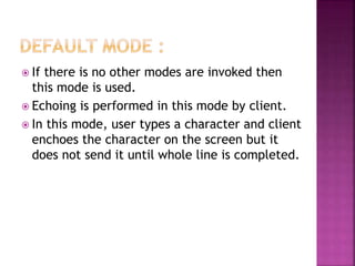  If there is no other modes are invoked then
this mode is used.
 Echoing is performed in this mode by client.
 In this mode, user types a character and client
enchoes the character on the screen but it
does not send it until whole line is completed.
 