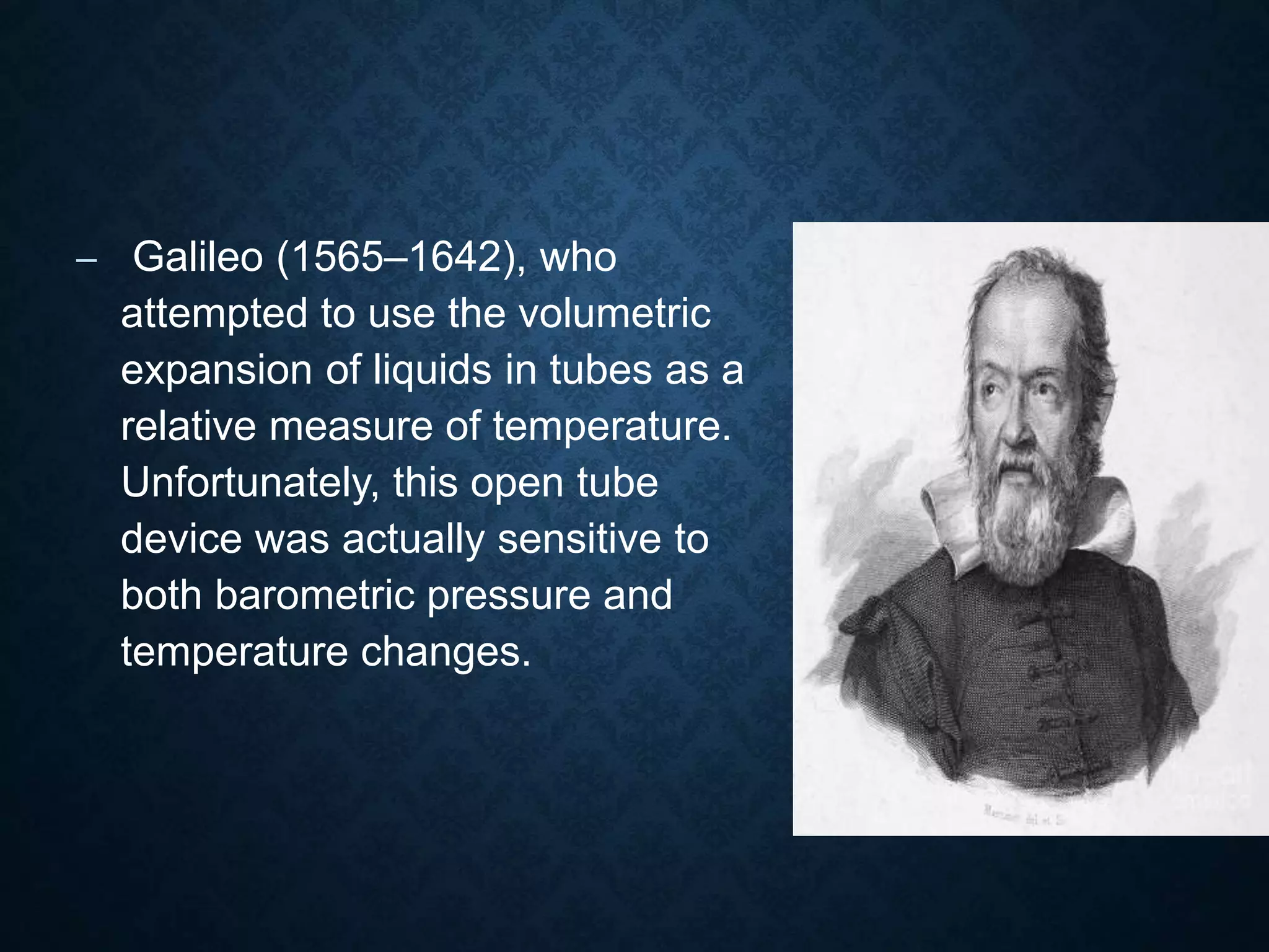 – Galileo (1565–1642), who
attempted to use the volumetric
expansion of liquids in tubes as a
relative measure of temperature.
Unfortunately, this open tube
device was actually sensitive to
both barometric pressure and
temperature changes.
 