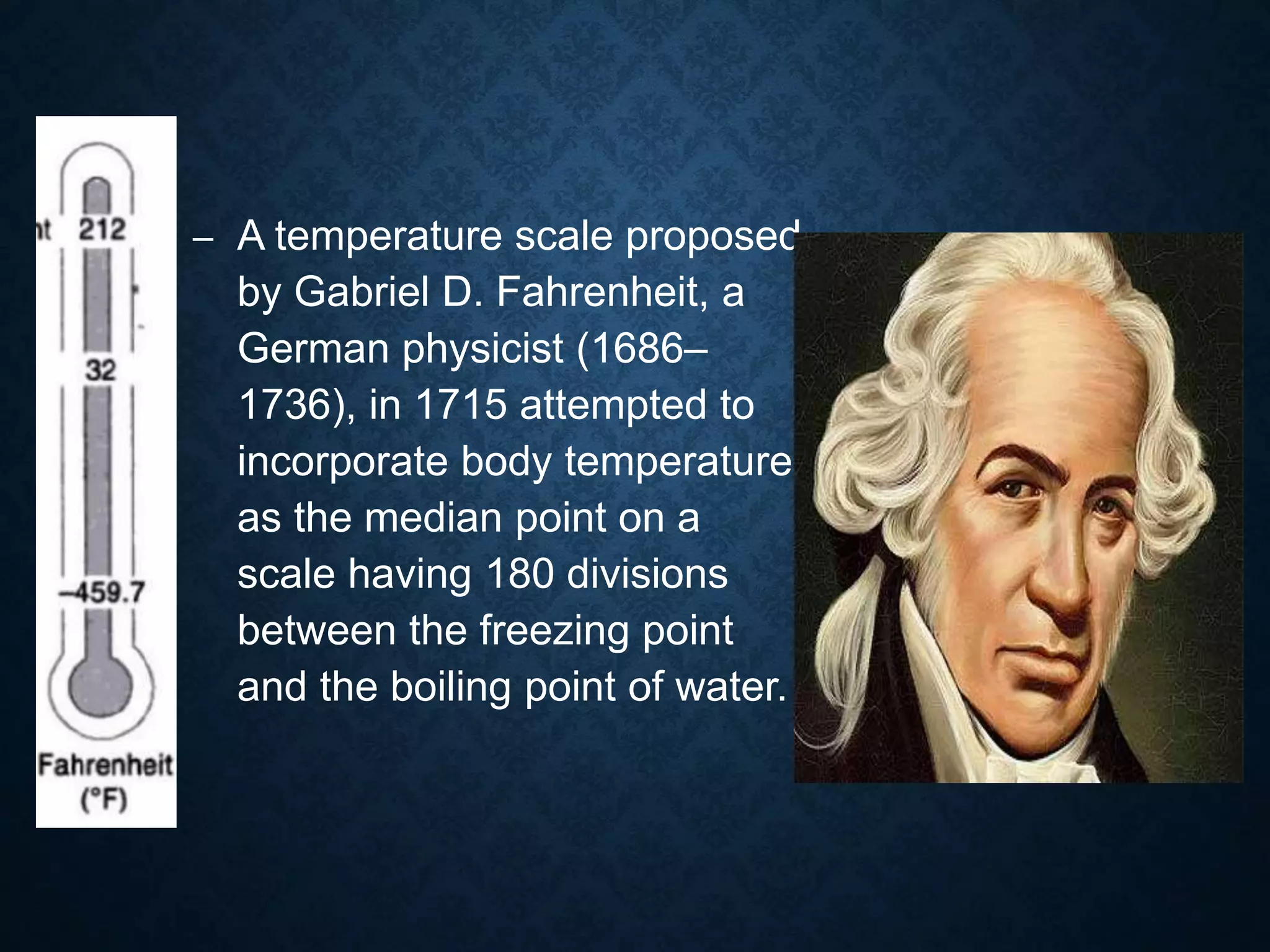 – A temperature scale proposed
by Gabriel D. Fahrenheit, a
German physicist (1686–
1736), in 1715 attempted to
incorporate body temperature
as the median point on a
scale having 180 divisions
between the freezing point
and the boiling point of water.
 