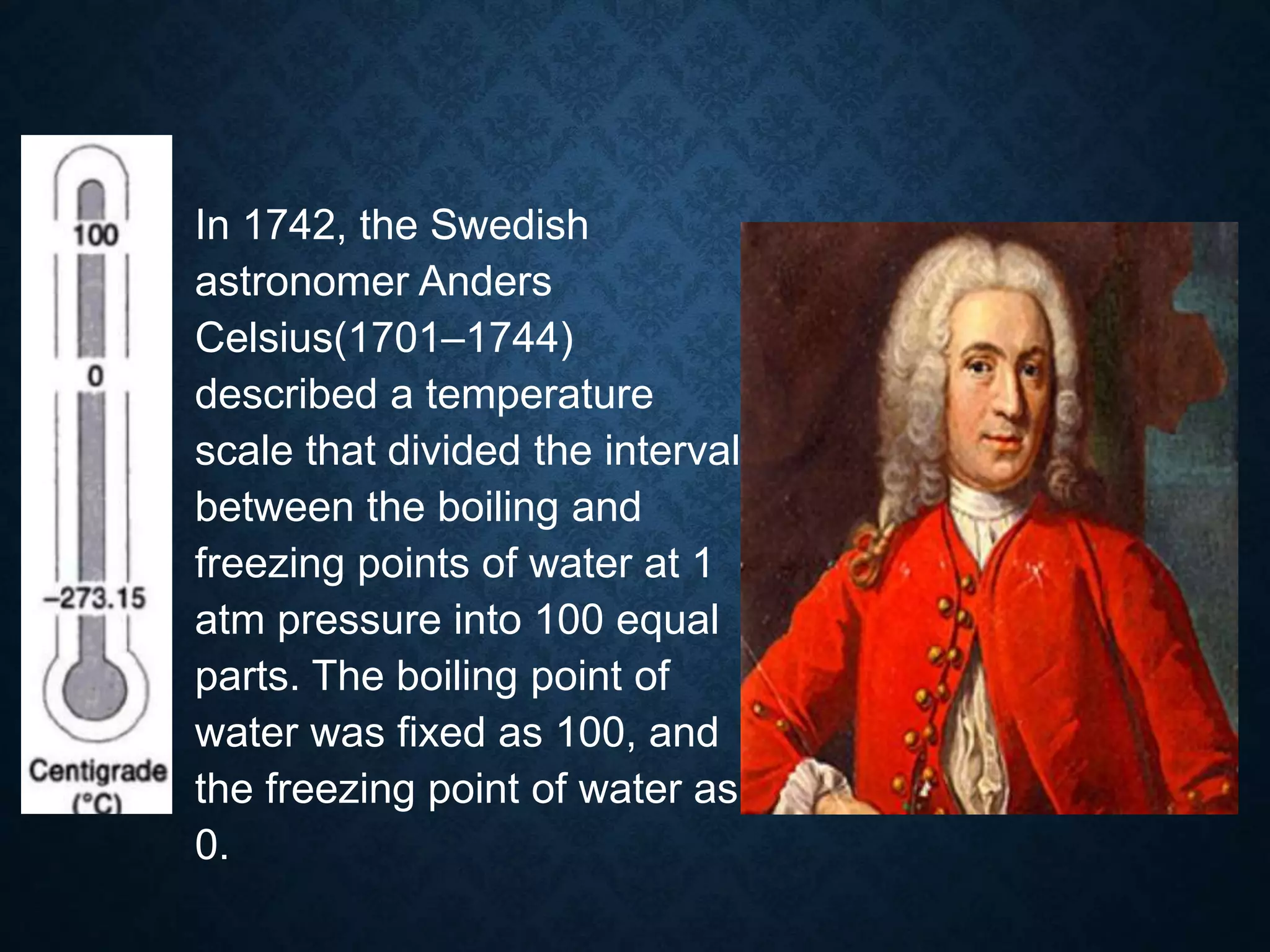 – In 1742, the Swedish
astronomer Anders
Celsius(1701–1744)
described a temperature
scale that divided the interval
between the boiling and
freezing points of water at 1
atm pressure into 100 equal
parts. The boiling point of
water was ﬁxed as 100, and
the freezing point of water as
0.
 