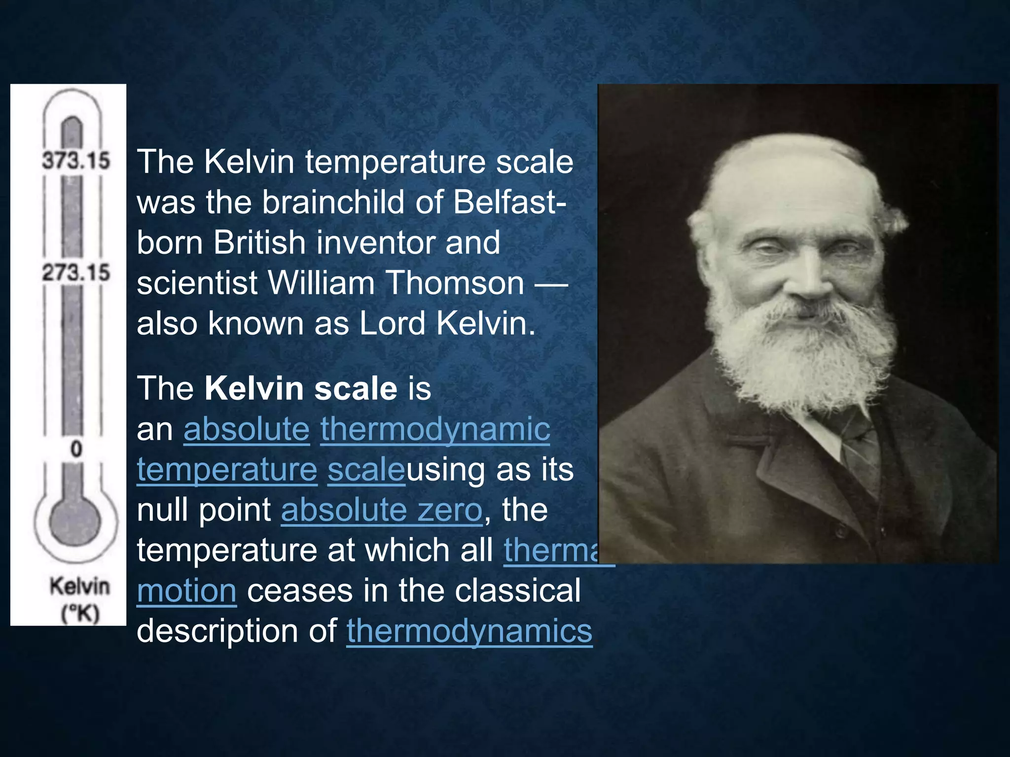 The Kelvin temperature scale
was the brainchild of Belfast-
born British inventor and
scientist William Thomson —
also known as Lord Kelvin.
The Kelvin scale is
an absolute thermodynamic
temperature scaleusing as its
null point absolute zero, the
temperature at which all thermal
motion ceases in the classical
description of thermodynamics.
 