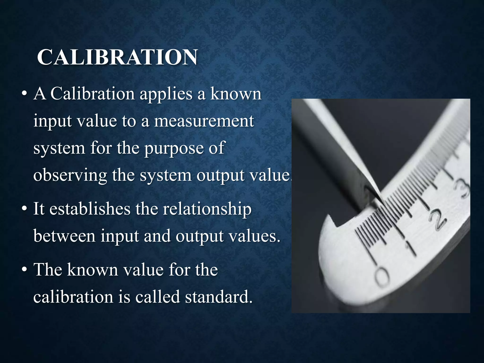 CALIBRATION
• A Calibration applies a known
input value to a measurement
system for the purpose of
observing the system output value.
• It establishes the relationship
between input and output values.
• The known value for the
calibration is called standard.
 
