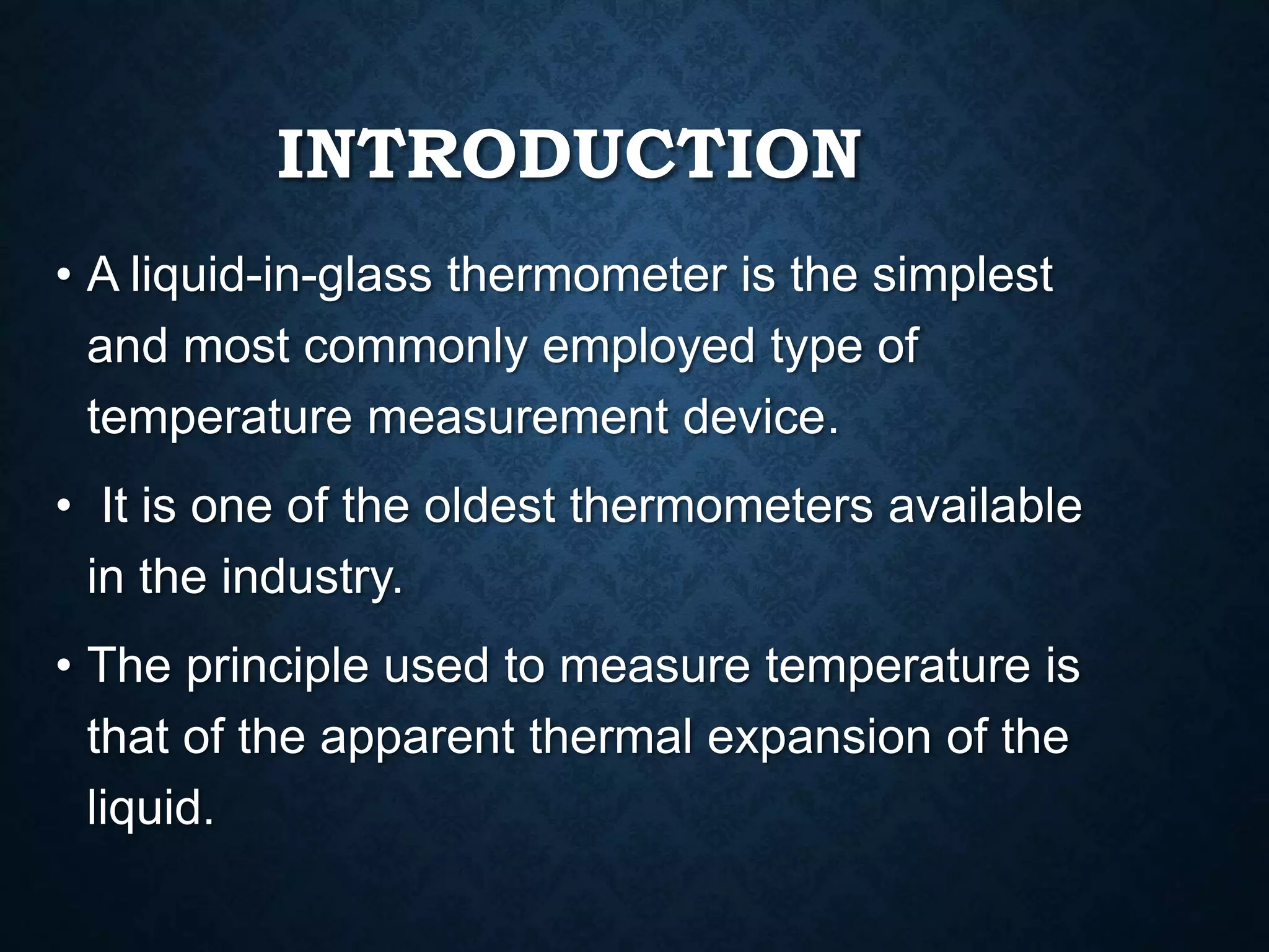 INTRODUCTION
• A liquid-in-glass thermometer is the simplest
and most commonly employed type of
temperature measurement device.
• It is one of the oldest thermometers available
in the industry.
• The principle used to measure temperature is
that of the apparent thermal expansion of the
liquid.
 