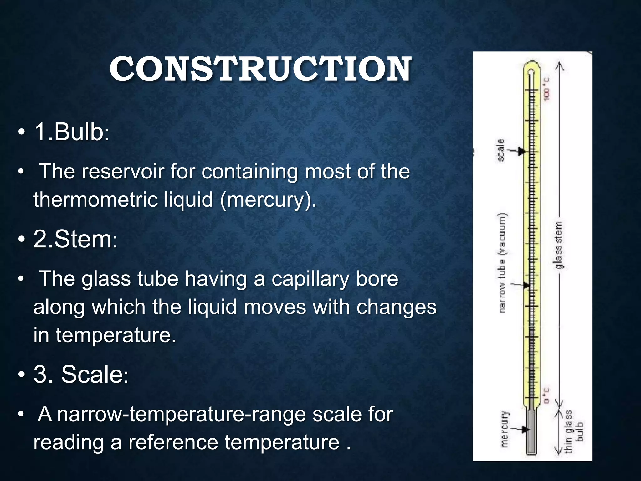 CONSTRUCTION
• 1.Bulb:
• The reservoir for containing most of the
thermometric liquid (mercury).
• 2.Stem:
• The glass tube having a capillary bore
along which the liquid moves with changes
in temperature.
• 3. Scale:
• A narrow-temperature-range scale for
reading a reference temperature .
 