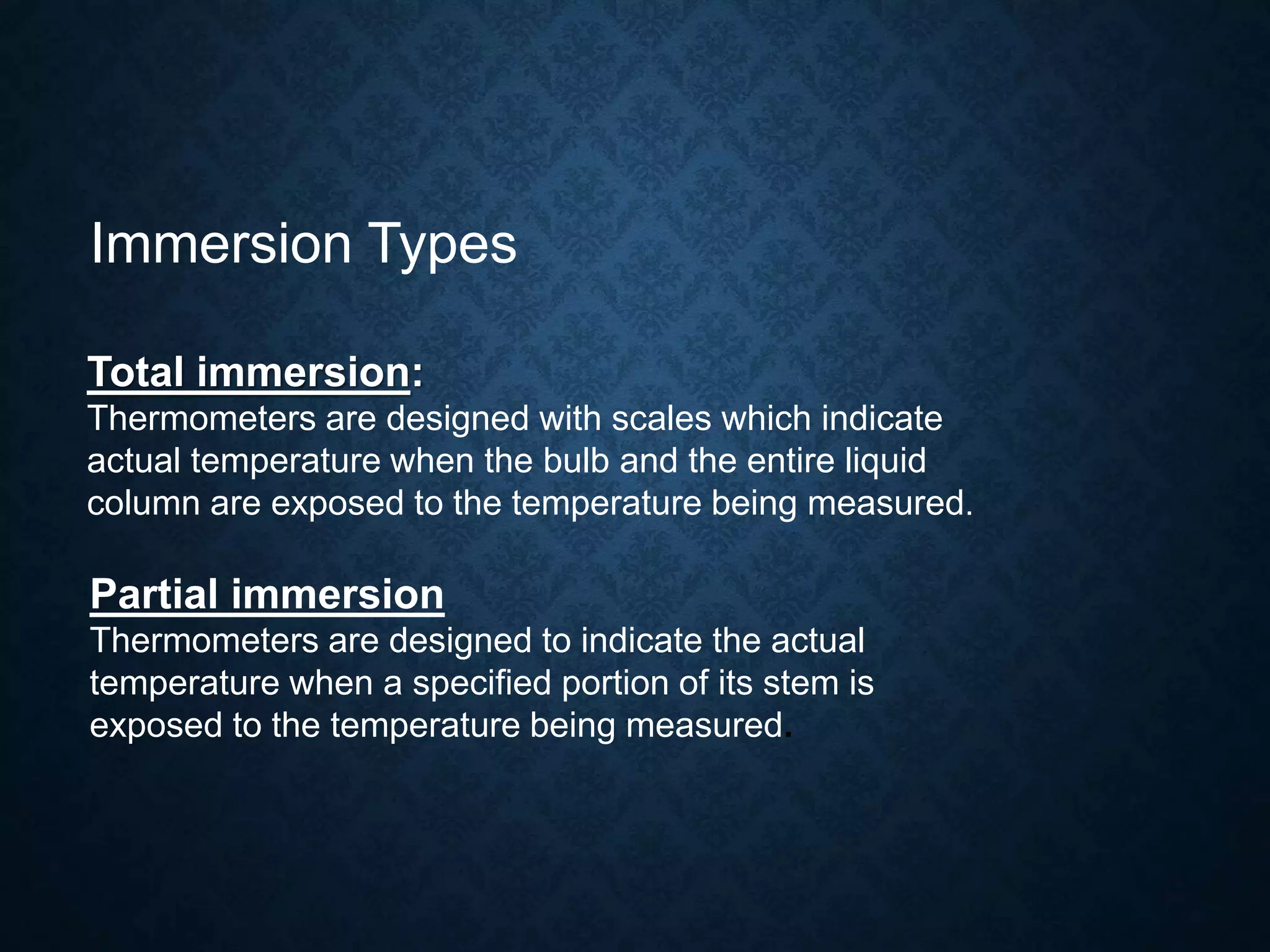Immersion Types
Total immersion:
Thermometers are designed with scales which indicate
actual temperature when the bulb and the entire liquid
column are exposed to the temperature being measured.
Partial immersion
Thermometers are designed to indicate the actual
temperature when a specified portion of its stem is
exposed to the temperature being measured.
 