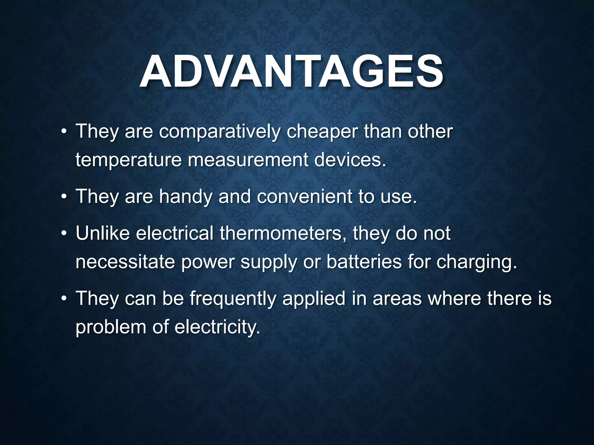 ADVANTAGES
• They are comparatively cheaper than other
temperature measurement devices.
• They are handy and convenient to use.
• Unlike electrical thermometers, they do not
necessitate power supply or batteries for charging.
• They can be frequently applied in areas where there is
problem of electricity.
 