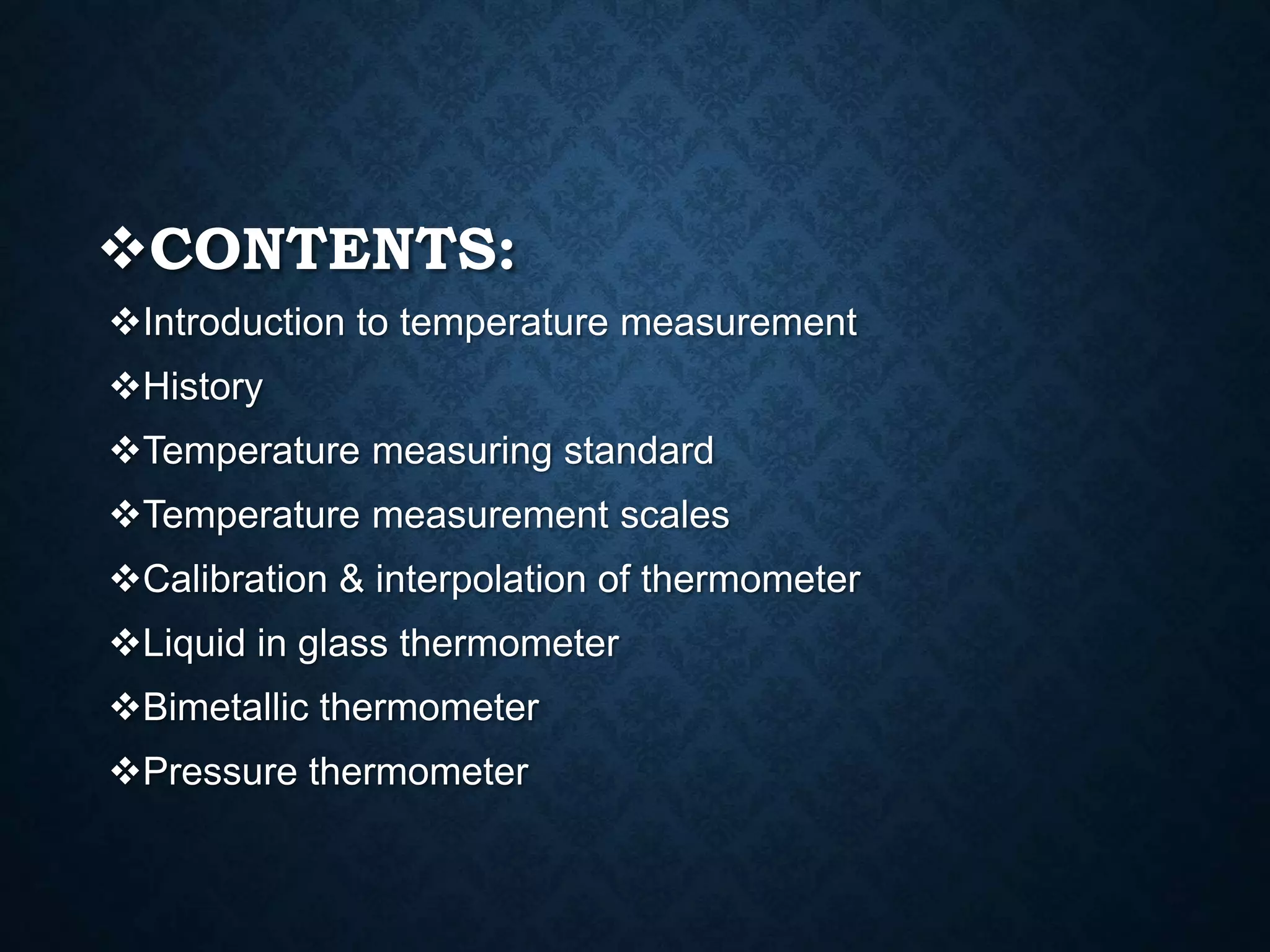 CONTENTS:
Introduction to temperature measurement
History
Temperature measuring standard
Temperature measurement scales
Calibration & interpolation of thermometer
Liquid in glass thermometer
Bimetallic thermometer
Pressure thermometer
 