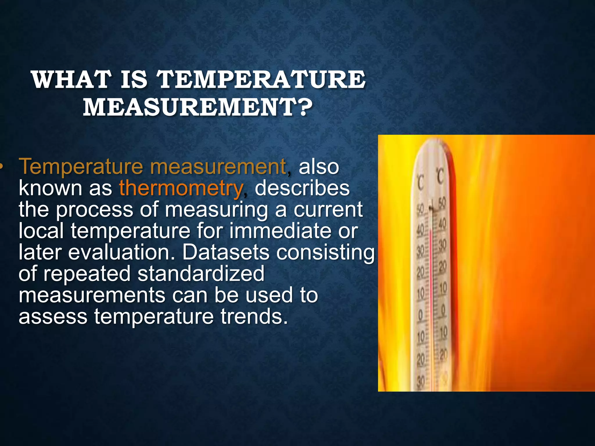 WHAT IS TEMPERATURE
MEASUREMENT?
• Temperature measurement, also
known as thermometry, describes
the process of measuring a current
local temperature for immediate or
later evaluation. Datasets consisting
of repeated standardized
measurements can be used to
assess temperature trends.
 