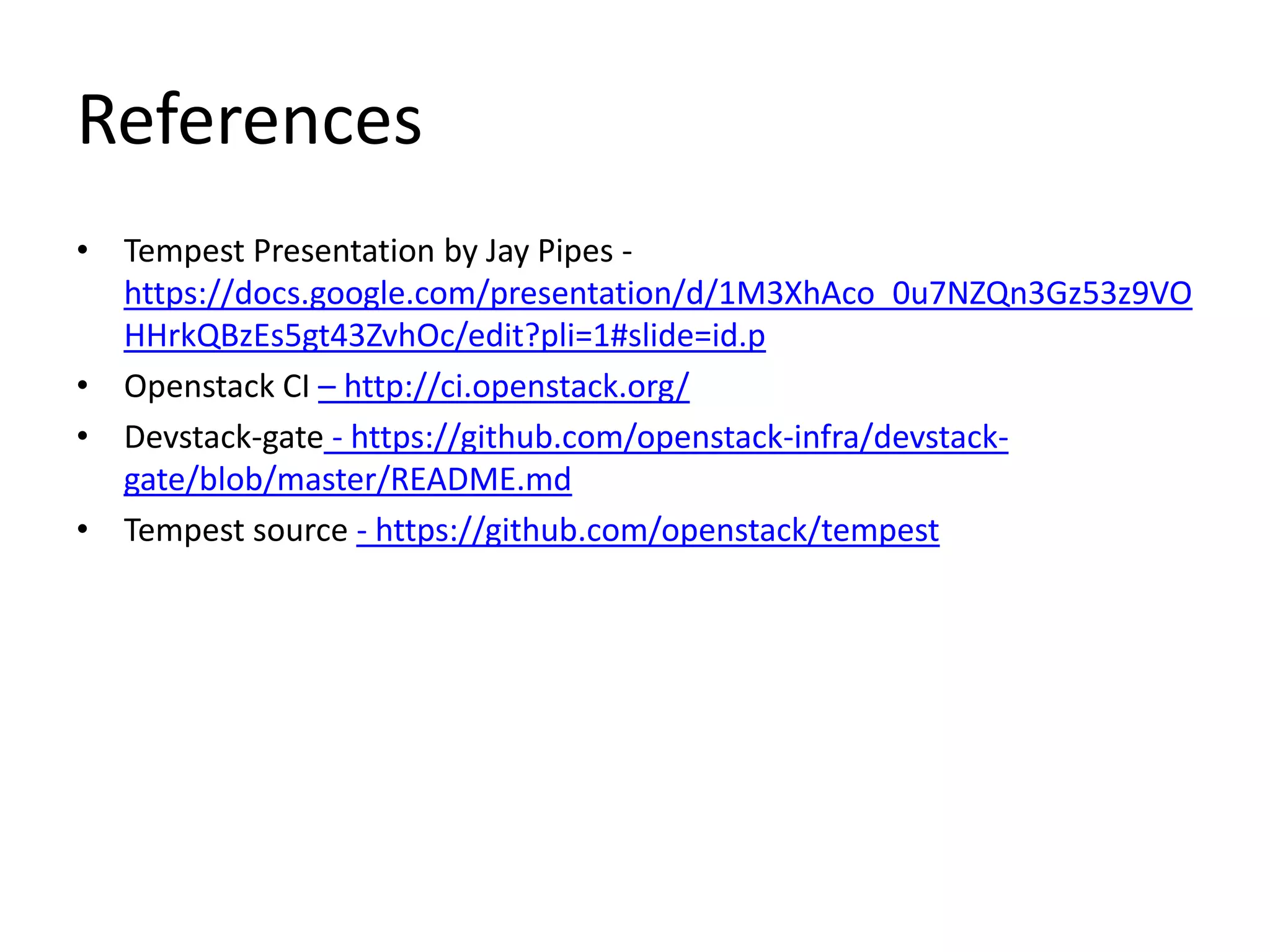References
• Tempest Presentation by Jay Pipes -
  https://docs.google.com/presentation/d/1M3XhAco_0u7NZQn3Gz53z9VO
  HHrkQBzEs5gt43ZvhOc/edit?pli=1#slide=id.p
• Openstack CI – http://ci.openstack.org/
• Devstack-gate - https://github.com/openstack-infra/devstack-
  gate/blob/master/README.md
• Tempest source - https://github.com/openstack/tempest
 