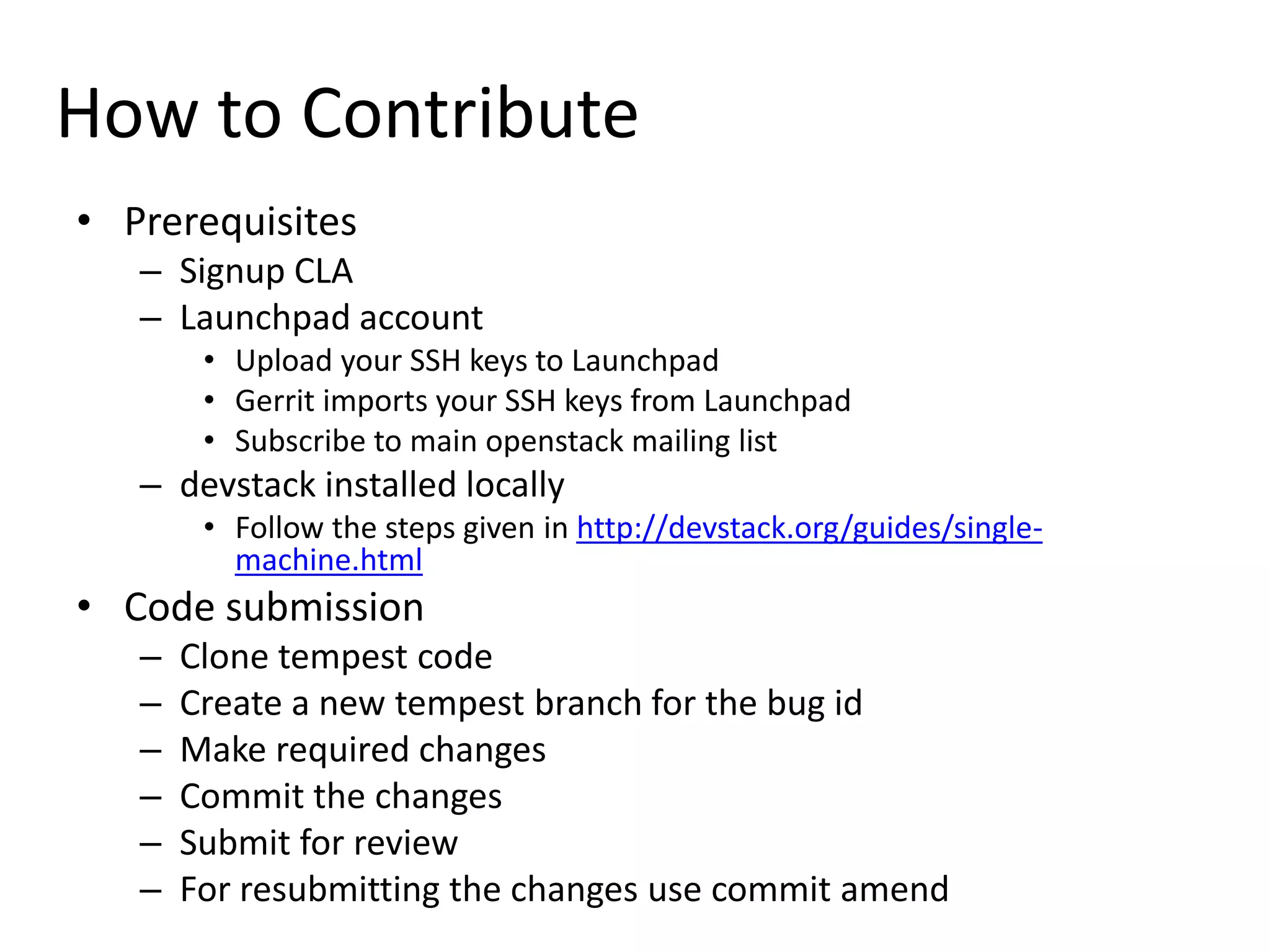 How to Contribute
• Prerequisites
   – Signup CLA
   – Launchpad account
        • Upload your SSH keys to Launchpad
        • Gerrit imports your SSH keys from Launchpad
        • Subscribe to main openstack mailing list
   – devstack installed locally
        • Follow the steps given in http://devstack.org/guides/single-
          machine.html
• Code submission
   –   Clone tempest code
   –   Create a new tempest branch for the bug id
   –   Make required changes
   –   Commit the changes
   –   Submit for review
   –   For resubmitting the changes use commit amend
 