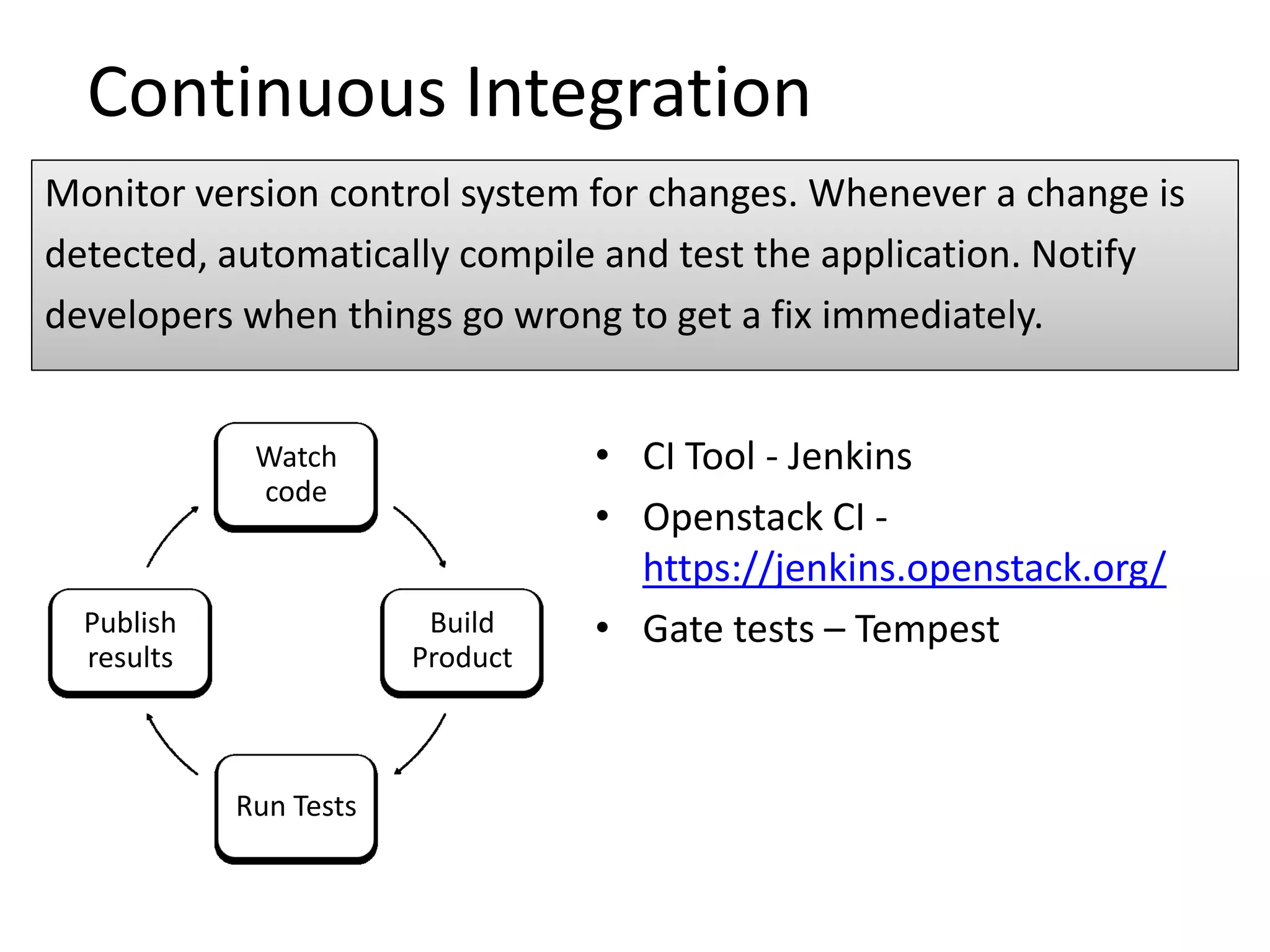Continuous Integration
Monitor version control system for changes. Whenever a change is
detected, automatically compile and test the application. Notify
developers when things go wrong to get a fix immediately.


             Watch                • CI Tool - Jenkins
             code
                                  • Openstack CI -
                                    https://jenkins.openstack.org/
  Publish                Build    • Gate tests – Tempest
  results               Product



            Run Tests
 