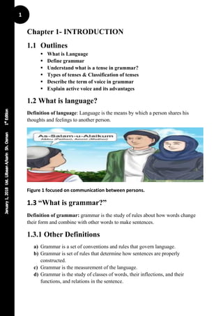 1
Chapter 1- INTRODUCTION
1.1 Outlines
 What is Language
 Define grammar
 Understand what is a tense in grammar?
 Types of tenses & Classification of tenses
 Describe the term of voice in grammar
 Explain active voice and its advantages
1.2 What is language?
Definition of language: Language is the means by which a person shares his
thoughts and feelings to another person.
Figure 1 focused on communication between persons.
1.3 “What is grammar?”
Definition of grammar: grammar is the study of rules about how words change
their form and combine with other words to make sentences.
1.3.1 Other Definitions
a) Grammar is a set of conventions and rules that govern language.
b) Grammar is set of rules that determine how sentences are properly
constructed.
c) Grammar is the measurement of the language.
d) Grammar is the study of classes of words, their inflections, and their
functions, and relations in the sentence.
 