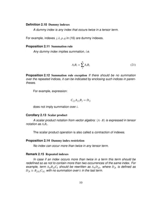 Deﬁnition 2.10 Dummy indexes
A dummy index is any index that occurs twice in a tensor term.
For example, indexes j¦k¦ p¦q in (16) are dummy indexes.
Proposition 2.11 Summation rule
Any dummy index implies summation, i.e.
AiBi ¢
n
∑
i
AiBi (21)
Proposition 2.12 Summation rule exception If there should be no summation
over the repeated indices, it can be indicated by enclosing such indices in paren-
theses.
For example, expression:
C$i%A$i%Bj ¢ Dij
does not imply summation over i.
Corollary 2.13 Scalar product
A scalar product notation from vector algebra: A  B is expressed in tensor
notation as AiBi.
The scalar product operation is also called a contraction of indexes.
Proposition 2.14 Dummy index restriction
No index can occur more than twice in any tensor term.
Remark 2.15 Repeated indexes
In case if an index occurs more than twice in a term this term should be
redeﬁned so as not to contain more than two occurrences of the same index. For
example, term AikBjkCk should be rewritten as AikDjk, where Djk is deﬁned as
Djk ¡ Bj$k%C$k% with no summation over k in the last term.
10
 