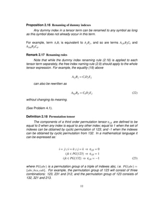 Proposition 2.16 Renaming of dummy indexes
Any dummy index in a tensor term can be renamed to any symbol as long
as this symbol does not already occur in this term.
For example, term AiBi is equivalent to AjBj, and so are terms AijkBjCk and
AipqBpCq.
Remark 2.17 Renaming rules
Note that while the dummy index renaming rule (2.16) is applied to each
tensor term separately, the free index naming rule (2.9) should apply to the whole
tensor expression. For example, the equality (19) above
AijBj ¢ CiDjEj
can also be rewritten as
AkpBp ¢ CkDjEj (22)
without changing its meaning.
(See Problem 4.1).
Deﬁnition 2.18 Permutation tensor
The components of a third order permutation tensor εijk are deﬁned to be
equal to 0 when any index is equal to any other index; equal to 1 when the set of
indexes can be obtained by cyclic permutation of 123; and -1 when the indexes
can be obtained by cyclic permutation from 132. In a mathematical language it
can be expressed as:
i ¢ j ' i ¢ k ' j ¢ k ! εijk ¢ 0
i jk ( PG123 ! εijk ¢ 1
i jk ( PG132 ! εijk ¢0) 1 (23)
where PGabc is a permutation group of a triple of indexes abc, i.e. PGabc ¢¤ abc¦bca¦cab§ . For example, the permutation group of 123 will consist of three
combinations: 123, 231 and 312, and the permutation group of 123 consists of
132, 321 and 213.
11
 