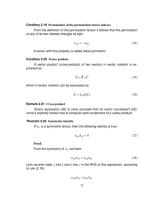Corollary 2.19 Permutation of the permutation tensor indexes
From the deﬁnition of the permutation tensor it follows that the permutation
of any of its two indexes changes its sign:
εijk ¢1) εik j (24)
A tensor with this property is called skew-symmetric.
Corollary 2.20 Vector product
A vector product (cross-product) of two vectors in vector notation is ex-
pressed as
2A ¢ 2B 3 2C (25)
which in tensor notation can be expressed as
Ai ¢ εijkBjCk (26)
Remark 2.21 Cross product
Tensor expression (26) is more accurate than its vector counterpart (25),
since it explicitly shows how to compute each component of a vector product.
Theorem 2.22 Symmetric identity
If Aij is a symmetric tensor, then the following identity is true:
εijkAjk ¢ 0 (27)
Proof:
From the symmetry of Aij we have:
εijkAjk ¢ εijkAk j (28)
Let’s rename index j into k and k into j in the RHS of this expression, according
to rule (2.16):
εijkAk j ¢ εik jAjk
12
 