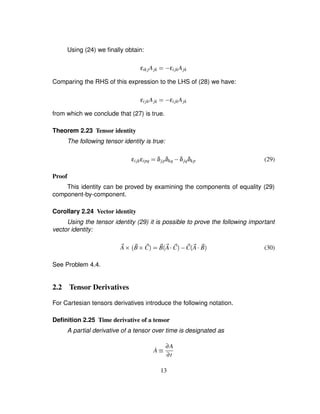 Using (24) we ﬁnally obtain:
εik jAjk ¢1) εijkAjk
Comparing the RHS of this expression to the LHS of (28) we have:
εijkAjk ¢1) εijkAjk
from which we conclude that (27) is true.
Theorem 2.23 Tensor identity
The following tensor identity is true:
εijkεipq ¢ δjpδkq ) δjqδkp (29)
Proof
This identity can be proved by examining the components of equality (29)
component-by-component.
Corollary 2.24 Vector identity
Using the tensor identity (29) it is possible to prove the following important
vector identity:
2A 3  2B 3 2C ¢ 2B 2A  2C ) 2C 2A  2B (30)
See Problem 4.4.
2.2 Tensor Derivatives
For Cartesian tensors derivatives introduce the following notation.
Deﬁnition 2.25 Time derivative of a tensor
A partial derivative of a tensor over time is designated as
˙A ¡ ∂A
∂t
13
 