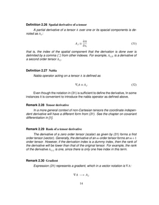 Deﬁnition 2.26 Spatial derivative of a tensor
A partial derivative of a tensor A over one or its spacial components is de-
noted as A£i:
A£i ¡ ∂A
∂xi
(31)
that is, the index of the spatial component that the derivation is done over is
delimited by a comma (’,’) from other indexes. For example, Aij£k is a derivative of
a second order tensor Aij.
Deﬁnition 2.27 Nabla
Nabla operator acting on a tensor A is deﬁned as
∇iA ¡ A£i (32)
Even though the notation in (31) is sufﬁcient to deﬁne the derivative, In some
instances it is convenient to introduce the nabla operator as deﬁned above.
Remark 2.28 Tensor derivative
In a more general context of non-Cartesian tensors the coordinate indepen-
dent derivative will have a different form from (31). See the chapter on covariant
differentiation in [1].
Remark 2.29 Rank of a tensor derivative
The derivative of a zero order tensor (scalar) as given by (31) forms a ﬁrst
order tensor (vector). Generally, the derivative of an m-order tensor forms an m# 1
order tensor. However, if the derivation index is a dummy index, then the rank of
the derivative will be lower than that of the original tensor. For example, the rank
of the derivative Aij£j is one, since there is only one free index in this term.
Remark 2.30 Gradient
Expression (31) represents a gradient, which in a vector notation is ∇A:
∇A )54 A£i
14
 