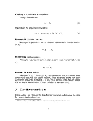 Corollary 2.31 Derivative of a coordinate
From (9) it follows that:
xi£j ¢ δij (33)
In particular, the following identity is true:
xi£i ¢ x1£1 # x2£2 # x3£3 ¢ 1 # 1 # 1 ¢ 3 (34)
Remark 2.32 Divergence operator
A divergence operator in a vector notation is represented in a tensor notation
as Ai£i:
∇  2A )54 Ai£i
Remark 2.33 Laplace operator
The Laplace operator in vector notation is represented in tensor notation as
A£ii:
∆A )54 A£ii
Remark 2.34 Tensor notation
Examples (2.30), (2.32) and (2.33) clearly show that tensor notation is more
concise and accurate than vector notation, since it explicitly shows how each
component should be computed. It is also more general since it covers cases
that don’t have representation in vector notation, for example: Aik£k j.
3 Curvilinear coordinates
In this section 3 we introduce the idea of tensor invariance and introduce the rules
for constructing invariant forms.
3
In this section we reinstall the difference between covariant and contravariant indexes.
15
 