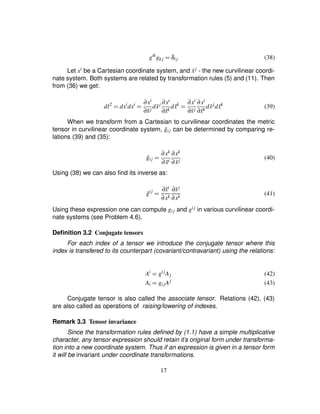 gik
gk j ¢ δij (38)
Let xi be a Cartesian coordinate system, and ˜xj - the new curvilinear coordi-
nate system. Both systems are related by transformation rules (5) and (11). Then
from (36) we get:
dl2
¢ dxi
dxi
¢ ∂xi
∂˜xj
d ˜xj ∂xi
∂˜xk
d ˜xk
¢ ∂xi
∂˜xj
∂xi
∂˜xk
d ˜xj
d ˜xk
(39)
When we transform from a Cartesian to curvilinear coordinates the metric
tensor in curvilinear coordinate system, ˜gij can be determined by comparing re-
lations (39) and (35):
˜gij ¢ ∂xk
∂ ˜xi
∂xk
∂ ˜xj
(40)
Using (38) we can also ﬁnd its inverse as:
˜gij
¢ ∂˜xi
∂xk
∂˜xj
∂xk
(41)
Using these expression one can compute gij and gij in various curvilinear coordi-
nate systems (see Problem 4.6).
Deﬁnition 3.2 Conjugate tensors
For each index of a tensor we introduce the conjugate tensor where this
index is transfered to its counterpart (covariant/contravariant) using the relations:
Ai
¢ gij
Aj (42)
Ai ¢ gijAj
(43)
Conjugate tensor is also called the associate tensor. Relations (42), (43)
are also called as operations of raising/lowering of indexes.
Remark 3.3 Tensor invariance
Since the transformation rules deﬁned by (1.1) have a simple multiplicative
character, any tensor expression should retain it’s original form under transforma-
tion into a new coordinate system. Thus if an expression is given in a tensor form
it will be invariant under coordinate transformations.
17
 