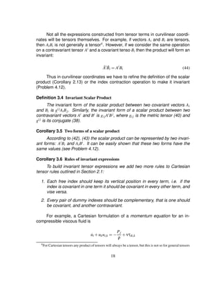 Not all the expressions constructed from tensor terms in curvilinear coordi-
nates will be tensors themselves. For example, if vectors Ai and Bi are tensors,
then AiBi is not generally a tensor4. However, if we consider the same operation
on a contravariant tensor Ai and a covariant tenso Bi then the product will form an
invariant:
¯Ai ¯Bi ¢ Ai
Bi (44)
Thus in curvilinear coordinates we have to reﬁne the deﬁnition of the scalar
product (Corollary 2.13) or the index contraction operation to make it invariant
(Problem 4.12).
Deﬁnition 3.4 Invariant Scalar Product
The invariant form of the scalar product between two covariant vectors Ai
and Bi is gijAiBj. Similarly, the invariant form of a scalar product between two
contravariant vectors Ai and Bi is gijAiBj, where gij is the metric tensor (40) and
gij is its conjugate (38).
Corollary 3.5 Two forms of a scalar product
According to (42), (43) the scalar product can be represented by two invari-
ant forms: AiBi and AiBi. It can be easily shown that these two forms have the
same values (see Problem 4.12).
Corollary 3.6 Rules of invariant expressions
To build invariant tensor expressions we add two more rules to Cartesian
tensor rules outlined in Section 2.1:
1. Each free index should keep its vertical position in every term, i.e. if the
index is covariant in one term it should be covariant in every other term, and
vise versa.
2. Every pair of dummy indexes should be complementary, that is one should
be covariant, and another contravariant.
For example, a Cartesian formulation of a momentum equation for an in-
compressible viscous ﬂuid is
˙ui # ukui£k ¢0) P£i
ρ
# ντik£k
4For Cartesian tensors any product of tensors will always be a tensor, but this is not so for general tensors
18
 