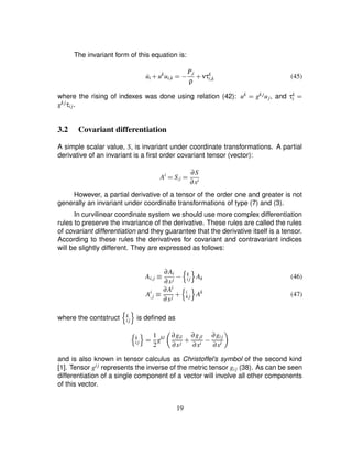 The invariant form of this equation is:
˙ui # uk
ui£k ¢0) P£i
ρ
# ντk
i£k (45)
where the rising of indexes was done using relation (42): uk
¢ gk juj, and τk
i ¢gk jτij.
3.2 Covariant differentiation
A simple scalar value, S, is invariant under coordinate transformations. A partial
derivative of an invariant is a ﬁrst order covariant tensor (vector):
Ai
¢ S£i ¢ ∂S
∂xi
However, a partial derivative of a tensor of the order one and greater is not
generally an invariant under coordinate transformations of type (7) and (3).
In curvilinear coordinate system we should use more complex differentiation
rules to preserve the invariance of the derivative. These rules are called the rules
of covariant differentiation and they guarantee that the derivative itself is a tensor.
According to these rules the derivatives for covariant and contravariant indices
will be slightly different. They are expressed as follows:
Ai£j ¡ ∂Ai
∂xj )
6 k
ij 7 Ak (46)
Ai
£j ¡ ∂Ai
∂xj #
6 i
k j 7 Ak
(47)
where the contstruct
6 k
ij 7 is deﬁned as
6 k
ij 7 ¢ 1
2
gkl 8 ∂gil
∂xj # ∂gjl
∂xi ) ∂gij
∂xl 9
and is also known in tensor calculus as Christoffel’s symbol of the second kind
[1]. Tensor gij represents the inverse of the metric tensor gij (38). As can be seen
differentiation of a single component of a vector will involve all other components
of this vector.
19
 