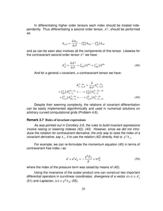 In differentiating higher order tensors each index should be treated inde-
pendently. Thus differentiating a second order tensor, Aij, should be performed
as:
Aij£k ¢ ∂Aij
∂xk ) ¤ m
ik § Amj ) ¤ m
jk § Aim
and as can be seen also involves all the components of this tensor. Likewise for
the contravariant second order tensor Aij we have:
A
ij
£k ¢ ∂Aij
∂xk # ¤ i
mk § Amj
# ¤ j
mk § Aim
(48)
And for a general n-covariant, m-contravariant tensor we have:
A
j1 ©©jm
i1 ©©in £p ¢ ∂
∂xp
A
j1 ©©jm
i1 ©©in £k
# ¤ j1
qp § A
qj2 ©©jm
i1 ©©in # @A # ¤ jm
qp§ A
j1 ©©jmB 1q
i1 ©©in
# ¤ q
i1 p§ A
j1 ©©jm
qi2 ©©in # @@ # ¤ q
in p § A
j1 ©©jm
i1 ©©inB 1q (49)
Despite their seeming complexity, the relations of covariant differentiation
can be easily implemented algorithmically and used in numerical solutions on
arbitrary curved computational grids (Problem 4.8).
Remark 3.7 Rules of invariant expressions
As was pointed out in Corollary 3.6, the rules to build invariant expressions
involve raising or lowering indexes (42), (43). However, since we did not intro-
duce the notation for contravariant derivative, the only way to raise the index of a
covariant derivative, say A£i, it to use the relation (42) directly, that is: gijA£j.
For example, we can re-formulate the momentum equation (45) in terms of
contravariant free index i as:
˙ui
# uk
ui
£k ¢1) gikP£k
ρ
# ντik
£k (50)
where the index of the pressure term was raised by means of (42).
Using the invariance of the scalar product one can construct two important
differential operators in curvilinear coordinates: divergence of a vector divA ¡ Ai
£i
(51) and Laplacian, ∆A ¡ gikA£ki (55).
20
 