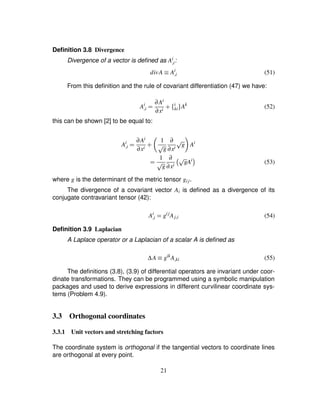 Deﬁnition 3.8 Divergence
Divergence of a vector is deﬁned as Ai
£i:
divA ¡ Ai
£i (51)
From this deﬁnition and the rule of covariant differentiation (47) we have:
Ai
£i ¢ ∂Ai
∂xi # ¤ i
ki§ Ak
(52)
this can be shown [2] to be equal to:
Ai
£i ¢ ∂Ai
∂xi # 8 1
C g
∂
∂xi
C g9 Ai
¢ 1
C g
∂
∂xi D C gAiE (53)
where g is the determinant of the metric tensor gij.
The divergence of a covariant vector Ai is deﬁned as a divergence of its
conjugate contravariant tensor (42):
Ai
£i ¢ gij
Aj£i (54)
Deﬁnition 3.9 Laplacian
A Laplace operator or a Laplacian of a scalar A is deﬁned as
∆A ¡ gik
A£ki (55)
The deﬁnitions (3.8), (3.9) of differential operators are invariant under coor-
dinate transformations. They can be programmed using a symbolic manipulation
packages and used to derive expressions in different curvilinear coordinate sys-
tems (Problem 4.9).
3.3 Orthogonal coordinates
3.3.1 Unit vectors and stretching factors
The coordinate system is orthogonal if the tangential vectors to coordinate lines
are orthogonal at every point.
21
 