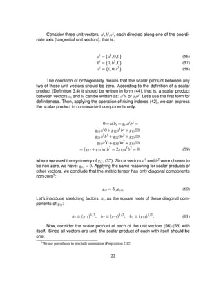 Consider three unit vectors, ai¦bi ¦ci, each directed along one of the coordi-
nate axis (tangential unit vectors), that is:
ai
¢ ¤ a1
¦0¦0§ (56)
bi
¢ ¤ 0¦b2
¦0§ (57)
ci
¢ ¤ 0¦0¦c3
§ (58)
The condition of orthogonality means that the scalar product between any
two of these unit vectors should be zero. According to the deﬁnition of a scalar
product (Deﬁnition 3.4) it should be written in form (44), that is, a scalar product
between vectors ai and bi can be written as: aibi or aibi. Let’s use the ﬁrst form for
deﬁniteness. Then, applying the operation of rising indexes (42), we can express
the scalar product in contravariant components only:
0 ¢ ai
bi ¢ gijai
bj
¢
g11a1
0 # g12a1
b2
# g1300
g21a2
b1
# g220b2
# g2300
g31a3
0 # g320b2
# g3300
¢ g12 # g21
 a1
b2
¢ 2g12a1
b2
¢ 0 (59)
where we used the symmetry of gij, (37). Since vectors a1 and b2 were chosen to
be non-zero, we have: g12 ¢ 0. Applying the same reasoning for scalar products of
other vectors, we conclude that the metric tensor has only diagonal components
non-zero5:
gij ¢ δijg$ii% (60)
Let’s introduce stretching factors, hi, as the square roots of these diagonal com-
ponents of gij:
h1 ¡ g11
 1F2
; h2 ¡ g22
 1F2
; h3 ¡ g33
 1F2
; (61)
Now, consider the scalar product of each of the unit vectors (56)-(58) with
itself. Since all vectors are unit, the scalar product of each with itself should be
one:
5We use parenthesis to preclude summation (Proposition 2.12)
22
 