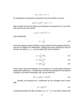 ai
ai ¢ bi
bi ¢ ci
ci ¢ 1
Or, expressed in contravariant components only the condition of unity is:
gijai
aj
¢ gijbi
bj
¢ gijci
cj
¢ 1
Now, consider the ﬁrst term above and substitute the components of a from (56).
The only non-zero term will be:
g11a1
a1
¢ h1
 2 a1 2
¢ 1
and consequently:
a1
¢HG 1
h1
(62)
where the negative solution identiﬁes a vector directed into the opposite direction,
and we can neglect it for deﬁniteness. Applying the same reasoning for each of
the tree unit vectors ai ¦bi¦ci, we can rewrite (56), (57) and (58) as:
ai
¢ ¤ 1
h1
¦0¦0§ (63)
bi
¢ ¤ 0¦ 1
h2
¦0§ (64)
ci
¢ ¤ 0¦0¦ 1
h3
§ (65)
which means that the components of unit vectors in a curved space should be
scaled with coefﬁcients hi. It follows from this that the expression for the element
of length in curvilinear coordinates, (35), can be written as:
dl2
¢ gijd ˜xi
d ˜xj
¢ h2
i
d ˜xi 2
(66)
Similarly, we introduce the hi coefﬁcients for the conjugate metric tensor
(38):
gij
¢ δij
h
$i % 2
(67)
Combining the latter with (38), we obtain: δijh$i%h
$i% ¢ δij, from which it follows that
23
 