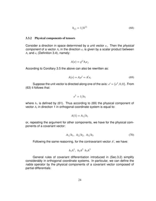 h$i% ¢ 1 h
$i% (68)
3.3.2 Physical components of tensors
Consider a direction in space determined by a unit vector ei. Then the physical
component of a vector Ai in the direction ei is given by a scalar product between
Ai and ei (Deﬁnition 3.4), namely:
Ae ¢ gij
Aiej
According to Corollary 3.5 the above can also be rewritten as:
Ae ¢ Aiei
¢ Ai
ei (69)
Suppose the unit vector is directed along one of the axis: ei
¢ ¤ e1 ¦0¦0§ . From
(63) it follows that:
e1
¢ 1 h1
where h1 is deﬁned by (61). Thus according to (69) the physical component of
vector Ai in direction 1 in orthogonal coordinate system is equal to:
A1 ¢ A1 h1
or, repeating the argument for other components, we have for the physical com-
ponents of a covariant vector:
A1 h1 ¦ A2 h2 ¦ A3 h3 (70)
Following the same reasoning, for the contravariant vector Ai, we have:
h1A1
¦ h2A2
h3A3
General rules of covariant differentiation introduced in (Sec.3.2) simplify
considerably in orthogonal coordinate systems. In particular, we can deﬁne the
nabla operator by the physical components of a covariant vector composed of
partial differentials:
24
 